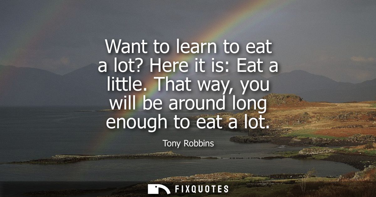 Want to learn to eat a lot? Here it is: Eat a little. That way, you will be around long enough to eat a lot