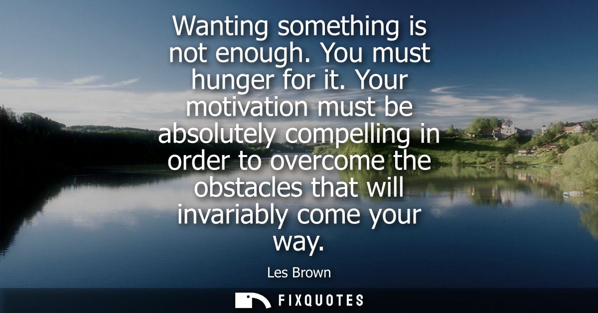 Wanting something is not enough. You must hunger for it. Your motivation must be absolutely compelling in order to overc