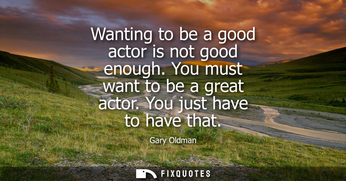 Wanting to be a good actor is not good enough. You must want to be a great actor. You just have to have that