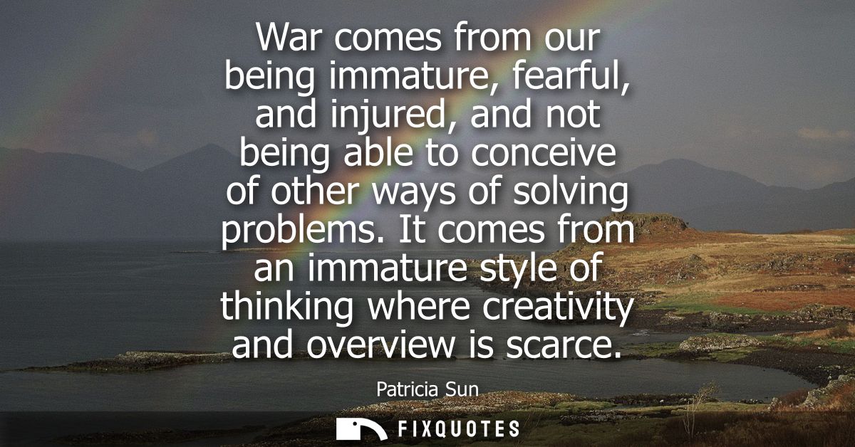 War comes from our being immature, fearful, and injured, and not being able to conceive of other ways of solving problem