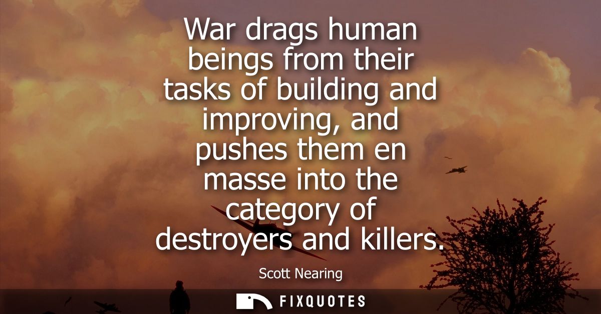 War drags human beings from their tasks of building and improving, and pushes them en masse into the category of destroy