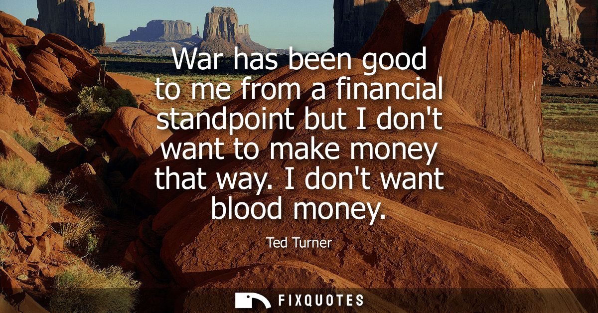 War has been good to me from a financial standpoint but I dont want to make money that way. I dont want blood money