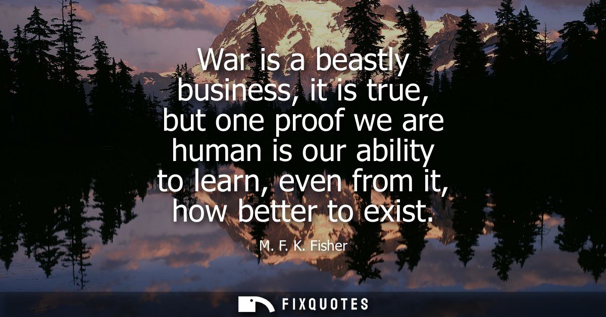 War is a beastly business, it is true, but one proof we are human is our ability to learn, even from it, how better to e