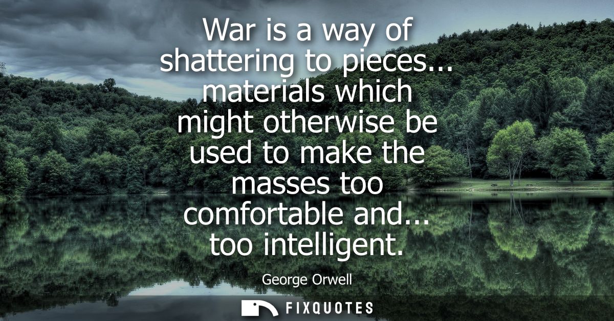 War is a way of shattering to pieces... materials which might otherwise be used to make the masses too comfortable and..