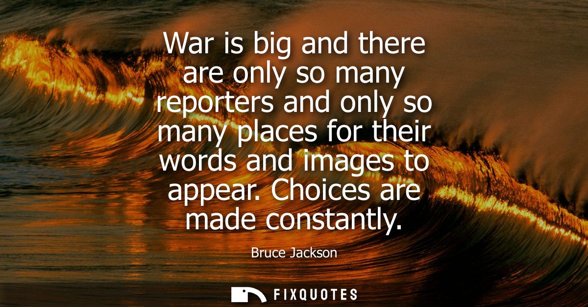 War is big and there are only so many reporters and only so many places for their words and images to appear. Choices ar