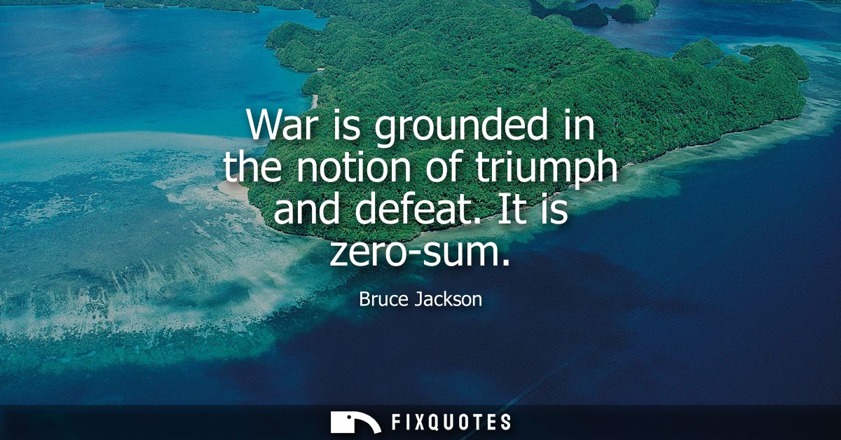War is grounded in the notion of triumph and defeat. It is zero-sum