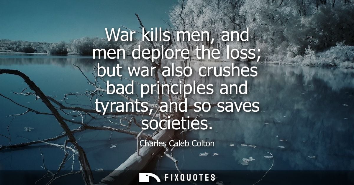 War kills men, and men deplore the loss but war also crushes bad principles and tyrants, and so saves societies