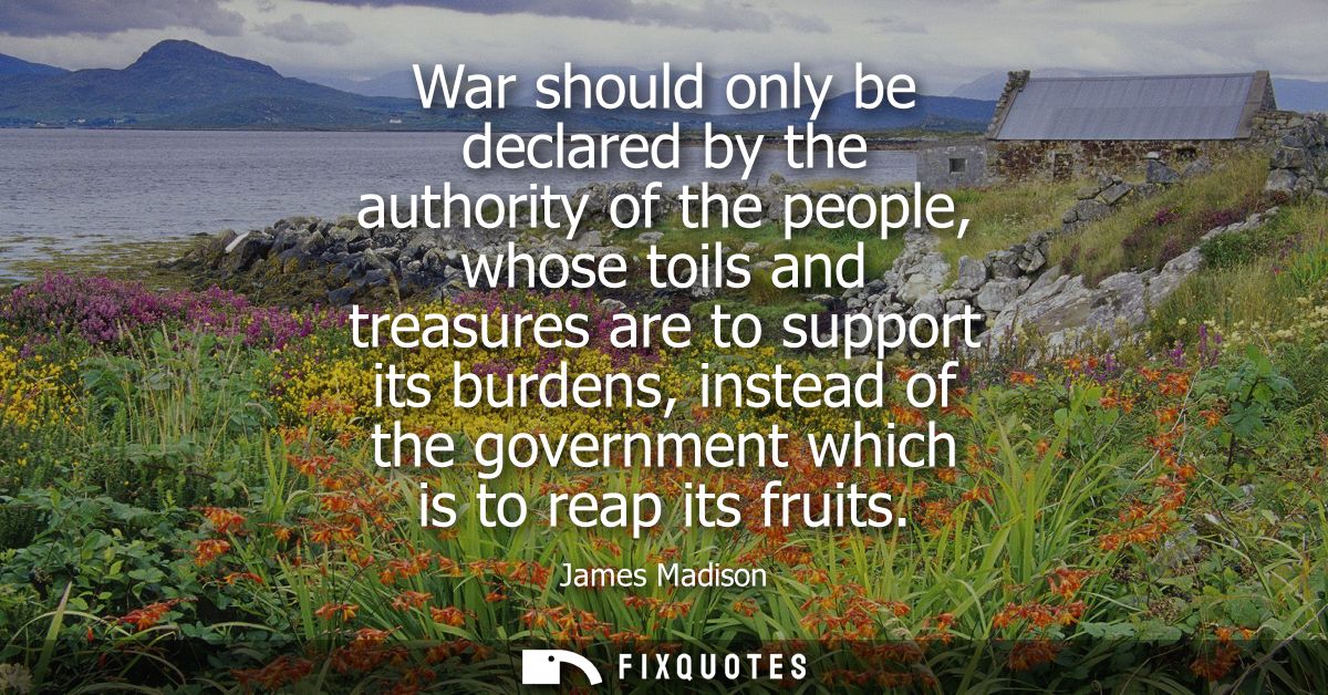 War should only be declared by the authority of the people, whose toils and treasures are to support its burdens, instea