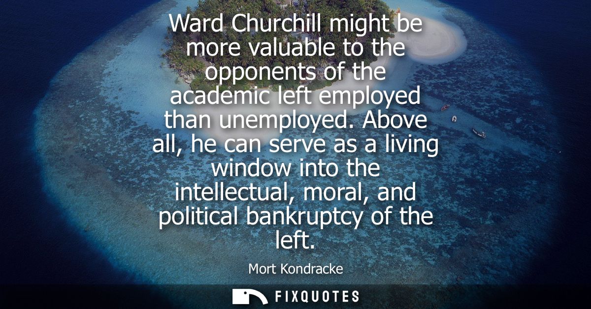 Ward Churchill might be more valuable to the opponents of the academic left employed than unemployed.