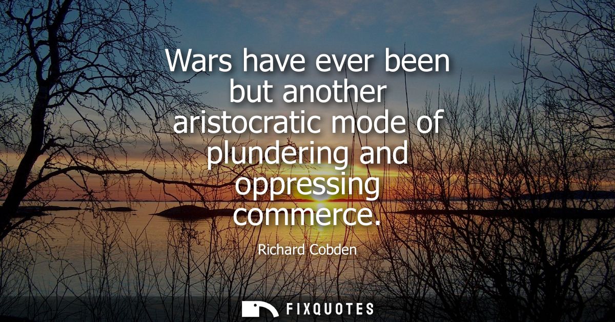 Wars have ever been but another aristocratic mode of plundering and oppressing commerce