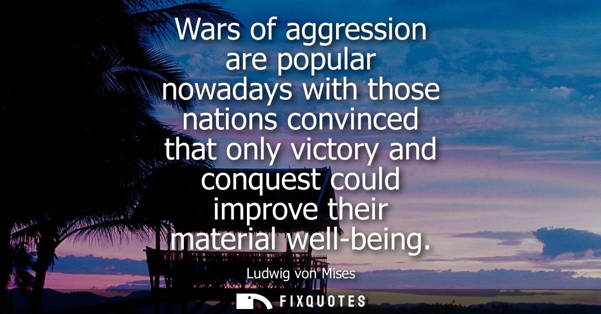 Wars of aggression are popular nowadays with those nations convinced that only victory and conquest could improve their 