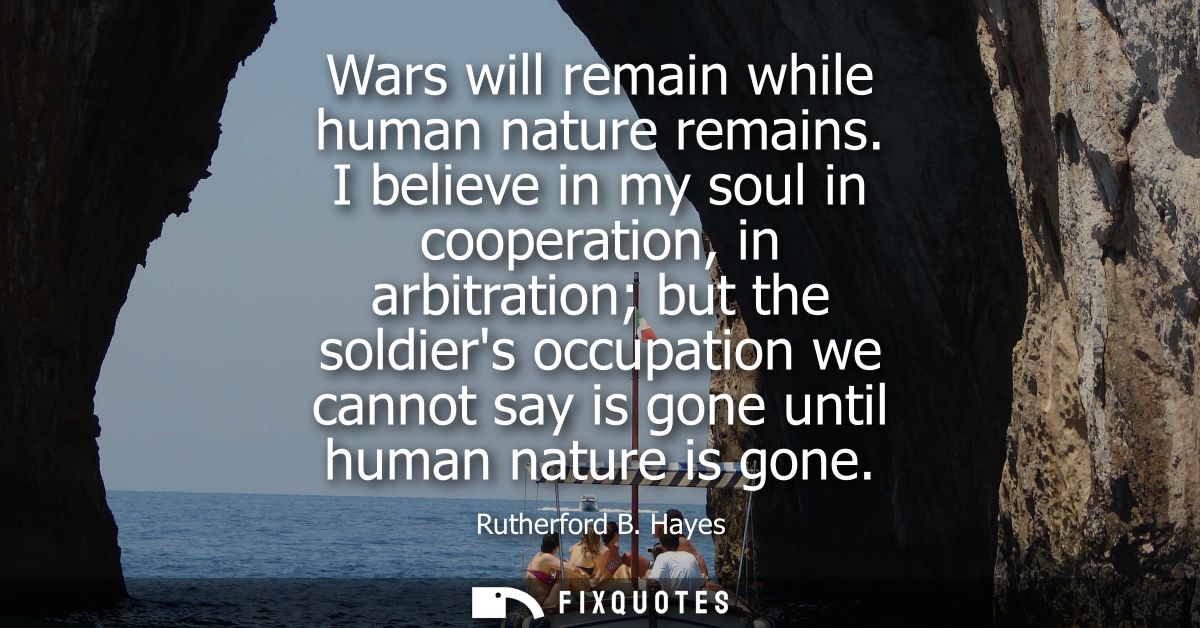 Wars will remain while human nature remains. I believe in my soul in cooperation, in arbitration but the soldiers occupa