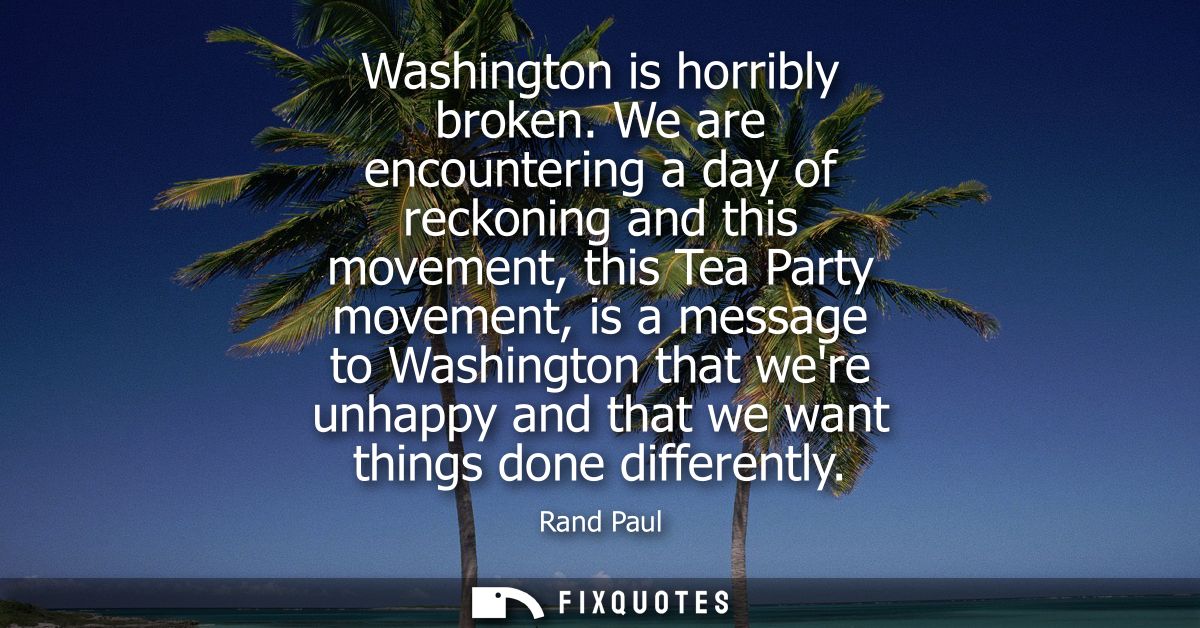 Washington is horribly broken. We are encountering a day of reckoning and this movement, this Tea Party movement, is a m