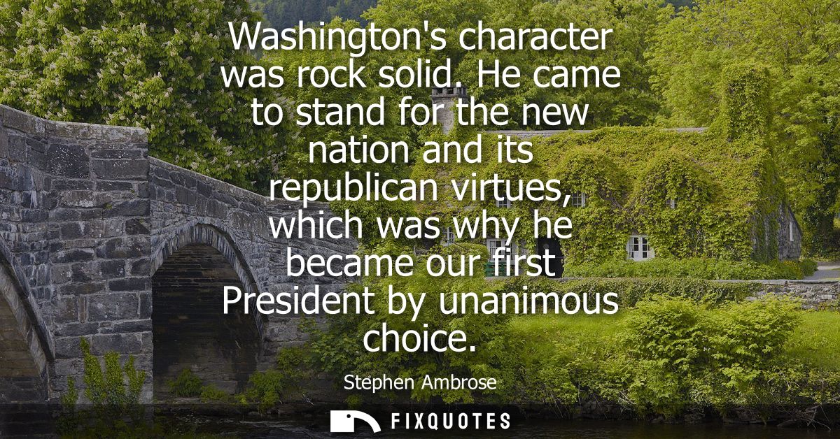 Washingtons character was rock solid. He came to stand for the new nation and its republican virtues, which was why he b