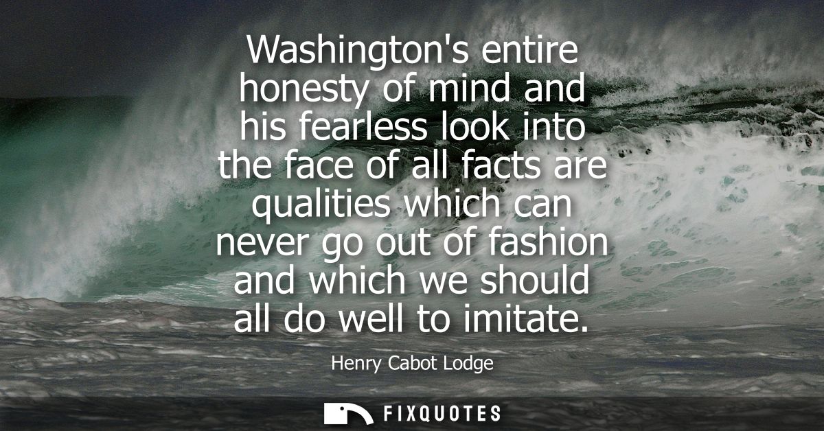 Washingtons entire honesty of mind and his fearless look into the face of all facts are qualities which can never go out