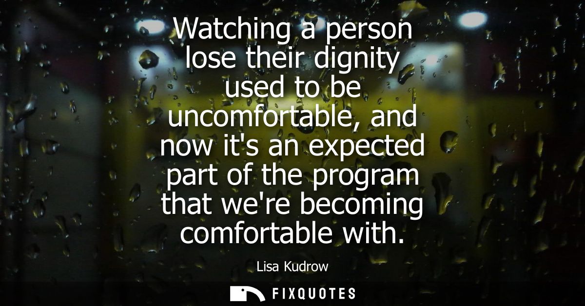 Watching a person lose their dignity used to be uncomfortable, and now its an expected part of the program that were bec