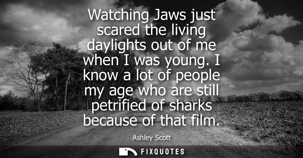 Watching Jaws just scared the living daylights out of me when I was young. I know a lot of people my age who are still p