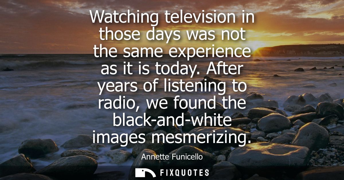Watching television in those days was not the same experience as it is today. After years of listening to radio, we foun