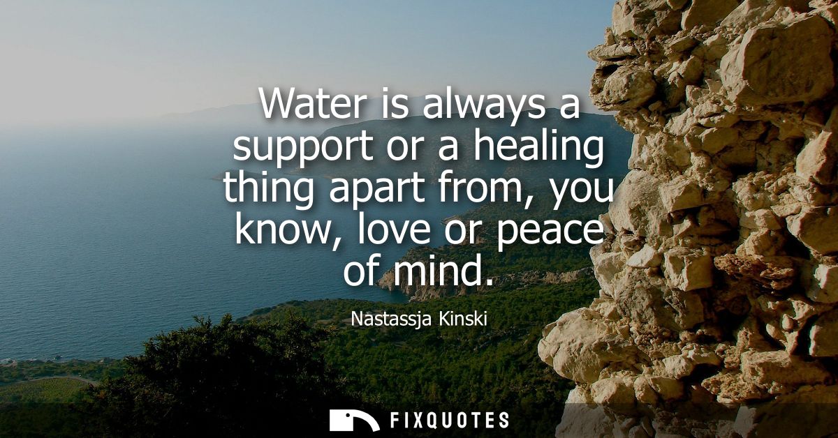Water is always a support or a healing thing apart from, you know, love or peace of mind