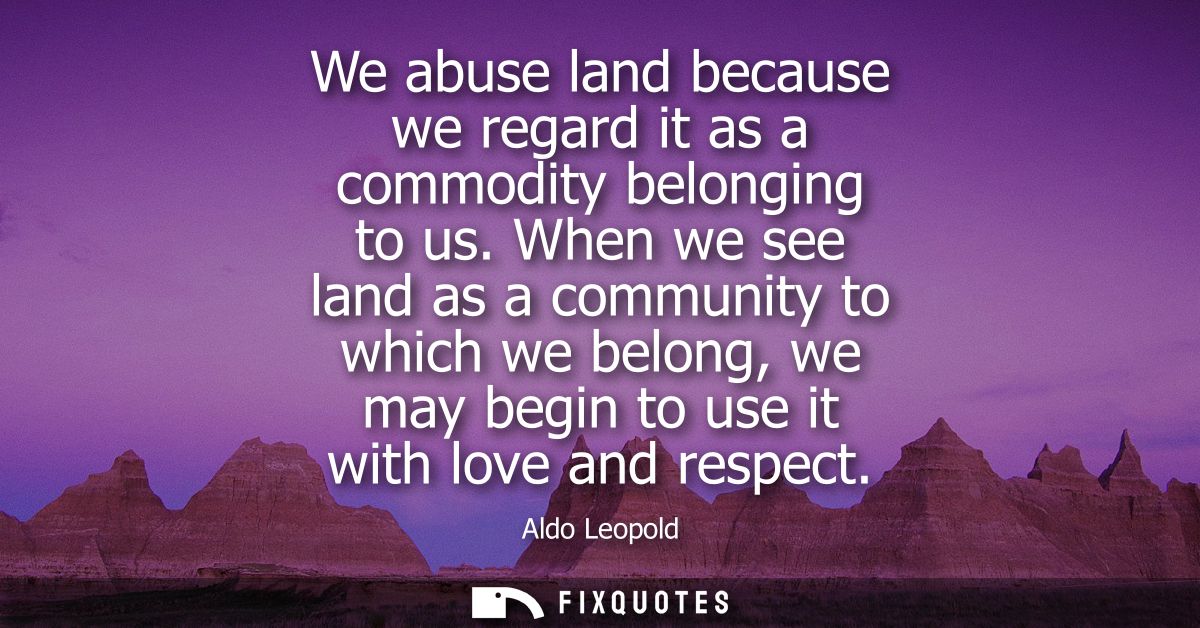 We abuse land because we regard it as a commodity belonging to us. When we see land as a community to which we belong, w