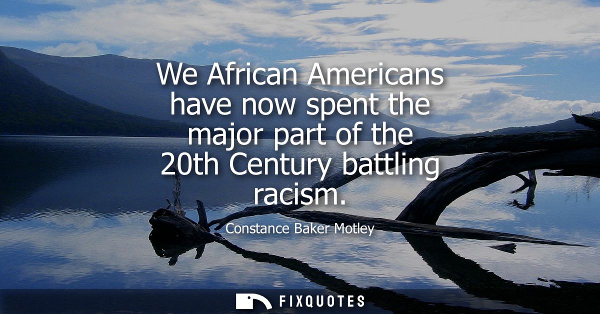 We African Americans have now spent the major part of the 20th Century battling racism