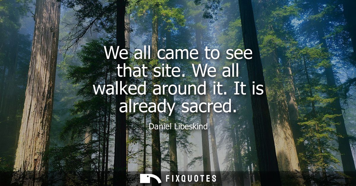 We all came to see that site. We all walked around it. It is already sacred