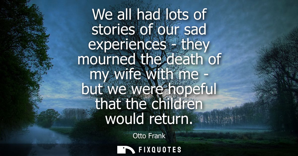 We all had lots of stories of our sad experiences - they mourned the death of my wife with me - but we were hopeful that