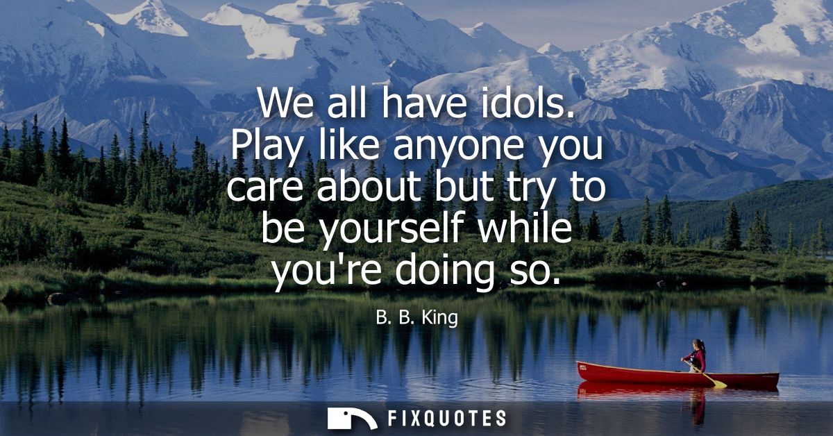 We all have idols. Play like anyone you care about but try to be yourself while youre doing so