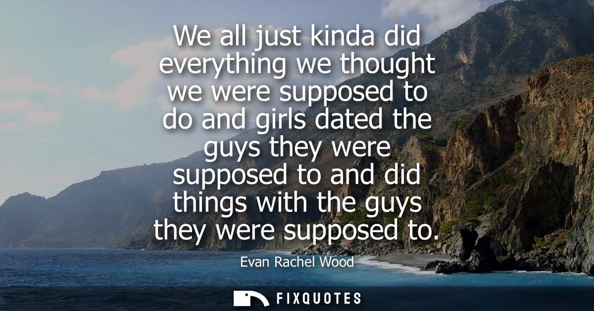 We all just kinda did everything we thought we were supposed to do and girls dated the guys they were supposed to and di