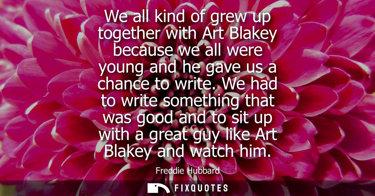 We all kind of grew up together with Art Blakey because we all were young and he gave us a chance to write.