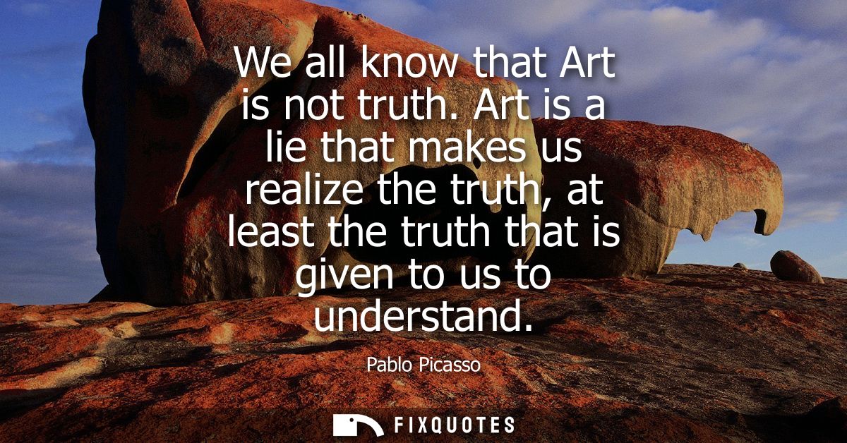 We all know that Art is not truth. Art is a lie that makes us realize the truth, at least the truth that is given to us 