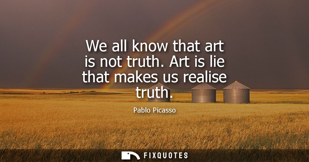 We all know that art is not truth. Art is lie that makes us realise truth