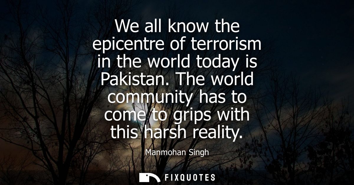 We all know the epicentre of terrorism in the world today is Pakistan. The world community has to come to grips with thi