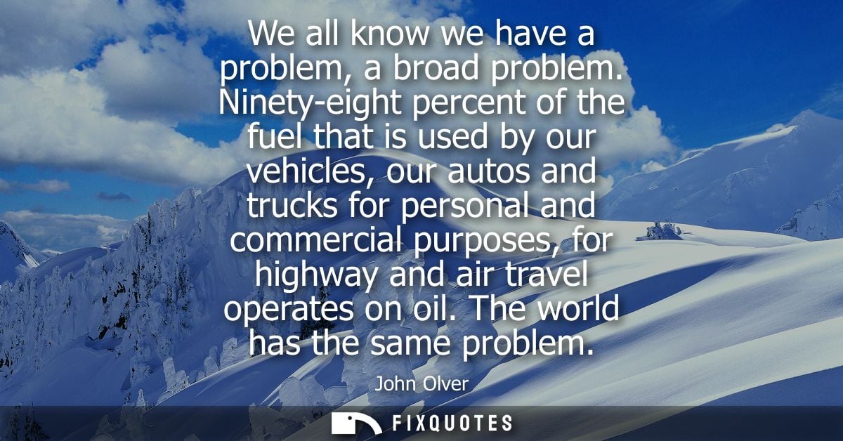 We all know we have a problem, a broad problem. Ninety-eight percent of the fuel that is used by our vehicles, our autos