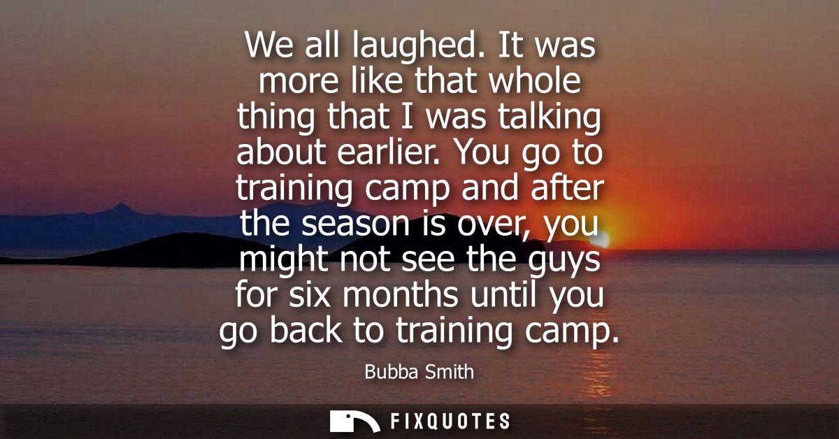 We all laughed. It was more like that whole thing that I was talking about earlier. You go to training camp and after th