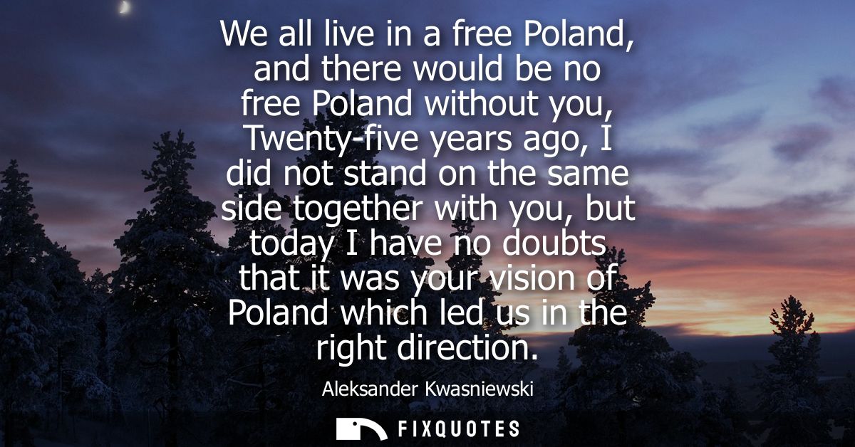 We all live in a free Poland, and there would be no free Poland without you, Twenty-five years ago, I did not stand on t