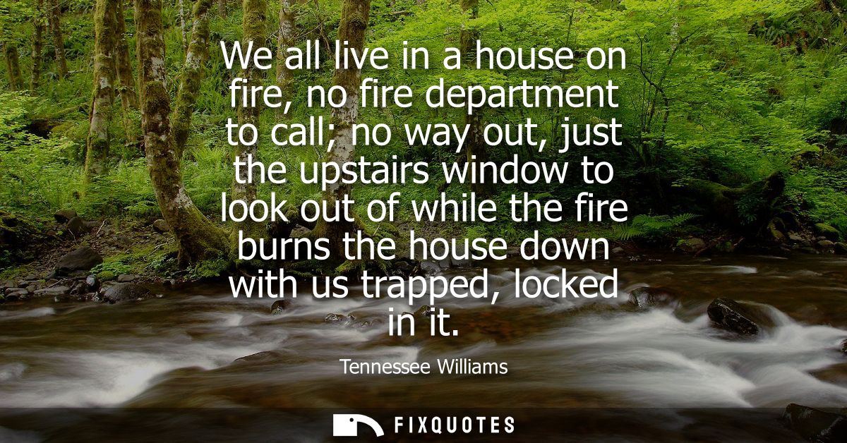 We all live in a house on fire, no fire department to call no way out, just the upstairs window to look out of while the