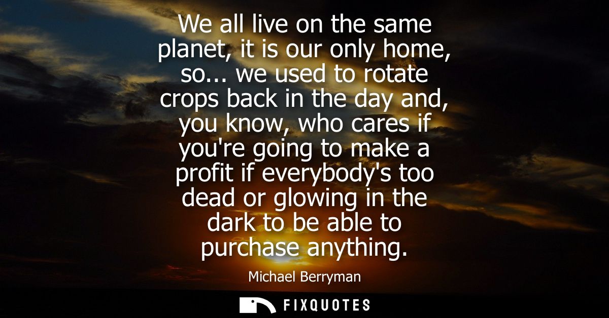 We all live on the same planet, it is our only home, so... we used to rotate crops back in the day and, you know, who ca