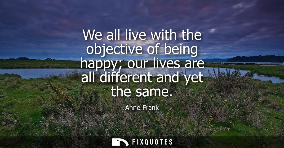 We all live with the objective of being happy our lives are all different and yet the same