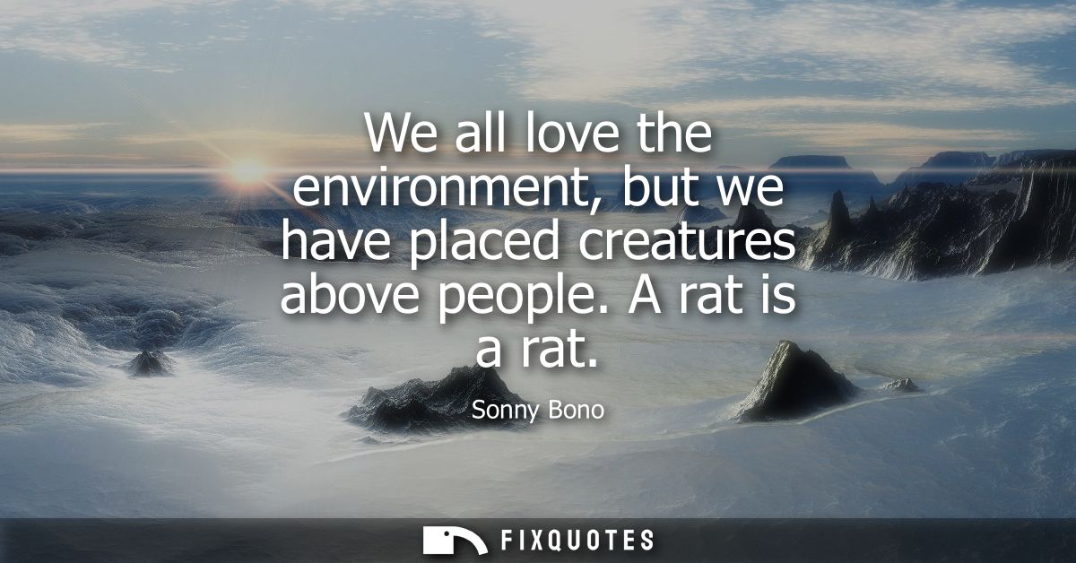 We all love the environment, but we have placed creatures above people. A rat is a rat