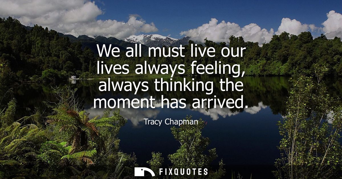 We all must live our lives always feeling, always thinking the moment has arrived