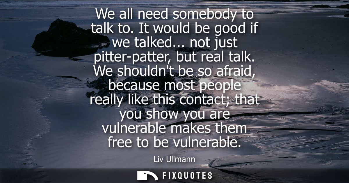 We all need somebody to talk to. It would be good if we talked... not just pitter-patter, but real talk.