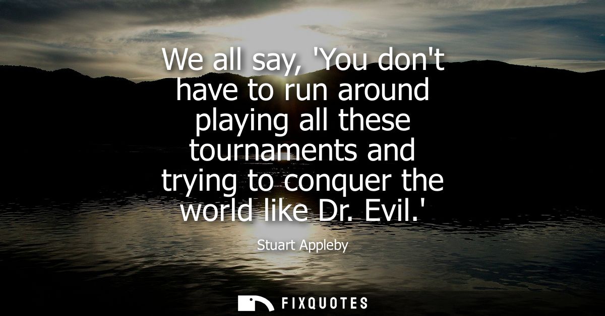 We all say, You dont have to run around playing all these tournaments and trying to conquer the world like Dr. Evil.