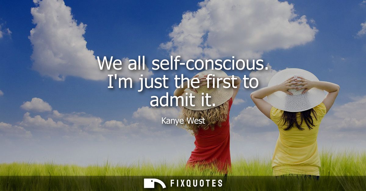We all self-conscious. Im just the first to admit it