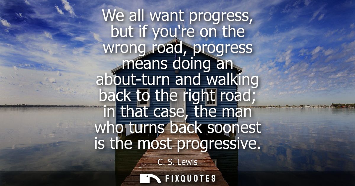 We all want progress, but if youre on the wrong road, progress means doing an about-turn and walking back to the right r