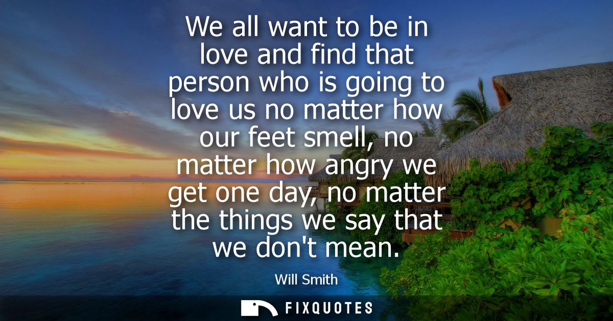 We all want to be in love and find that person who is going to love us no matter how our feet smell, no matter how angry