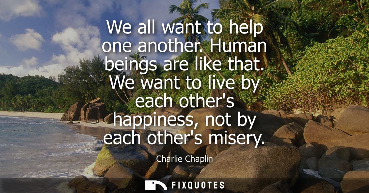We all want to help one another. Human beings are like that. We want to live by each others happiness, not by each other