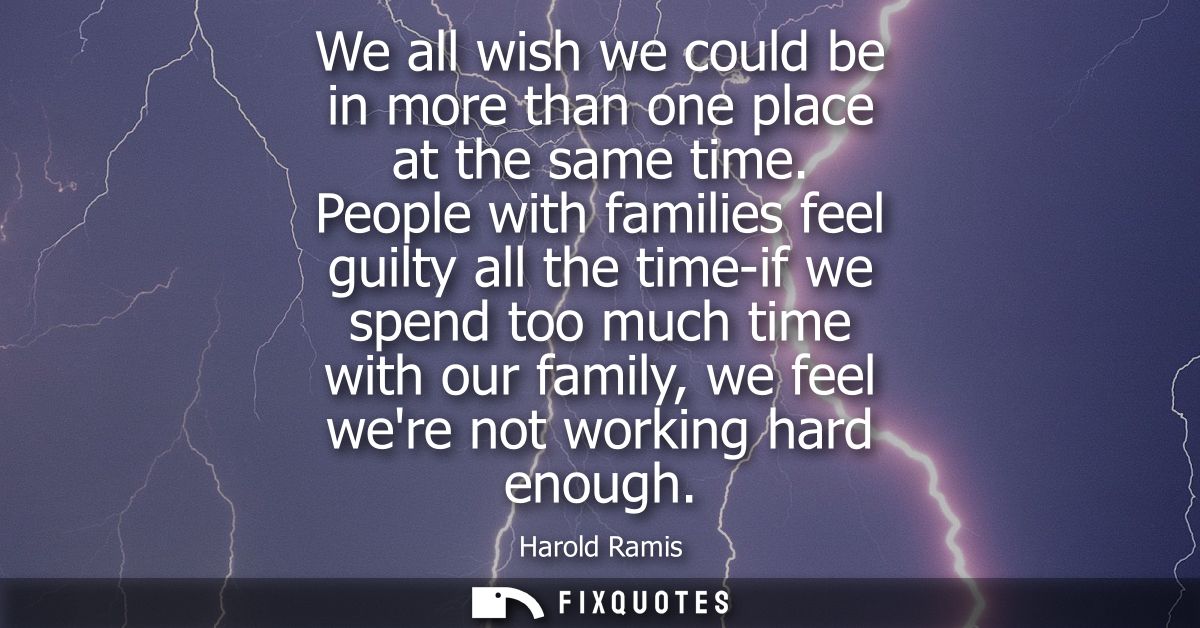 We all wish we could be in more than one place at the same time. People with families feel guilty all the time-if we spe