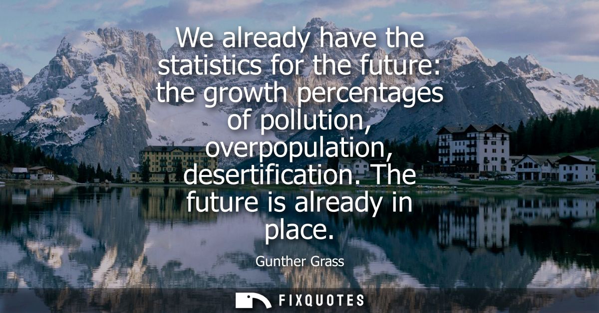We already have the statistics for the future: the growth percentages of pollution, overpopulation, desertification. The