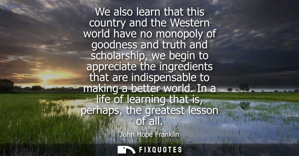 We also learn that this country and the Western world have no monopoly of goodness and truth and scholarship, we begin t